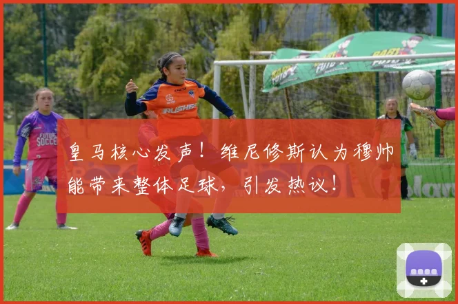 皇马核心发声！维尼修斯认为穆帅能带来整体足球，引发热议！