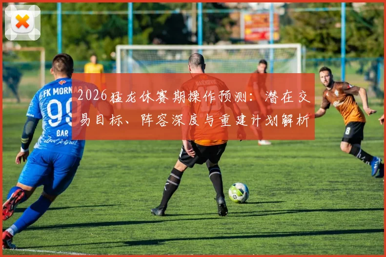 2026猛龙休赛期操作预测:潜在交易目标、阵容深度与重建计划解析