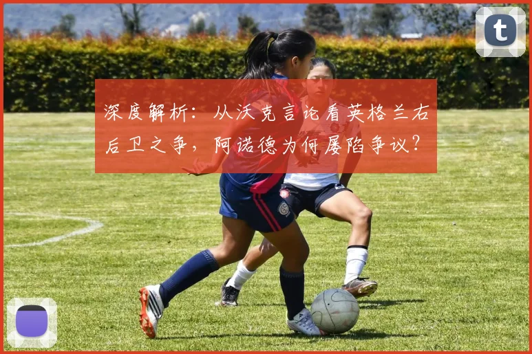 深度解析：从沃克言论看英格兰右后卫之争，阿诺德为何屡陷争议？索斯盖特选人逻辑探讨