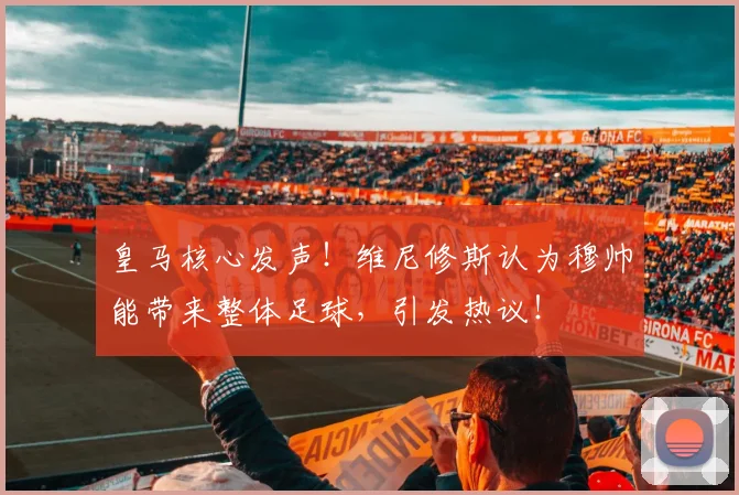皇马核心发声！维尼修斯认为穆帅能带来整体足球，引发热议！
