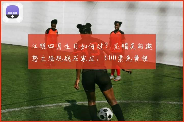 江阴四月生日如何过?无锡吴钩邀您主场观战石家庄,600票免费领