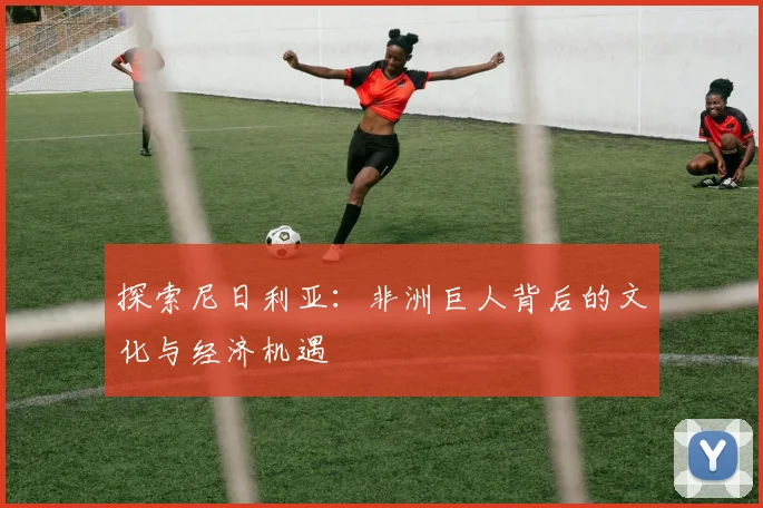 探索尼日利亚：非洲巨人背后的文化与经济机遇