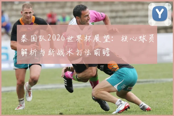 泰国队2026世界杯展望:核心球员解析与新战术打法前瞻