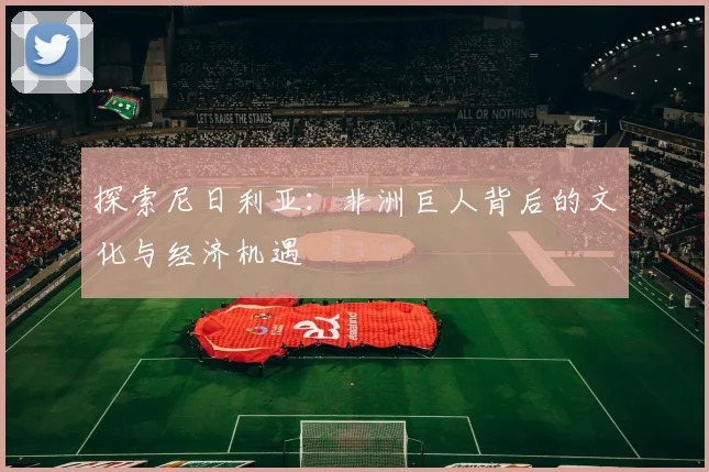探索尼日利亚：非洲巨人背后的文化与经济机遇