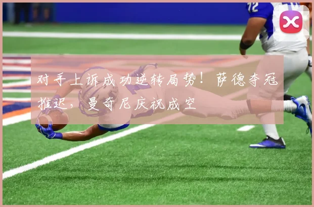 对手上诉成功逆转局势！萨德夺冠推迟，曼奇尼庆祝成空