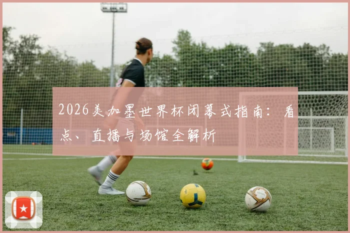 2026美加墨世界杯闭幕式指南:看点、直播与场馆全解析