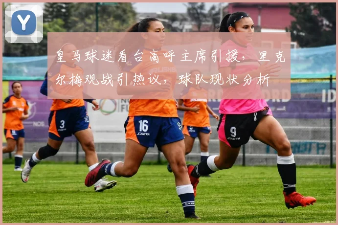 皇马球迷看台高呼主席引援，里克尔梅观战引热议，球队现状分析